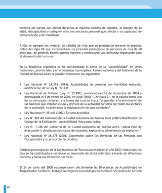 permita ser turista con plenos derechos al máximo número de clientes, al margen de su
     edad, discapacidad o cualquier otra circunstancia personal que afecte a su capacidad de
     comunicación o de movilidad.


     A ello se agregan las mejoras de calidad de vida que se produjeron durante la segunda
     mitad del siglo XX que incrementaron la pirámide poblacional de personas de más de 60
     años que, en general, tienen buenos ingresos y constituyen una demanda importante para
     el desarrollo del turismo.


     En la República Argentina se ha contemplado el tema de la “Accesibilidad” en leyes
     nacionales, provinciales y en ordenanzas municipales. A nivel nacional y del Gobierno de la
     Ciudad de Buenos Aires se pueden mencionar las siguientes:


     •   Ley Nacional N° 24.314 (1994). Accesibilidad de personas con movilidad reducida.
         Modificación de la Ley N° 22.431.
     •   Ley Nacional de Turismo (Ley N° 25.997), sancionada el 16 de diciembre de 2004 y
         promulgada el 5 de enero de 2005, en cuyo Título 1, Artículo 2°, se la coloca como uno
         de los principios rectores, y a través del cual se busca “propender a la eliminación de
         las barreras que impidan el uso y disfrute de la actividad turística por todos los sectores
         de la sociedad, incentivando la equiparación de oportunidades”.
     •   Ley Nacional Nº 25.643 (2002) Turismo Accesible.
     •   Ley N° 962 del Gobierno de la Ciudad Autónoma de Buenos Aires (2003) Modificación al
         Código de la Edificación - Accesibilidad física para todos.
     •   Ley N° 1.346 del Gobierno de la Ciudad Autónoma de Buenos Aires. (2004) Plan de
         evacuación y simulacro para casos de incendio, explosión o advertencia de explosión.”
     •   Ley Nacional Nº 26.378 (2008) Convención sobre los Derechos de las Personas con
         Discapacidad y su protocolo facultativo.


     Desde la promulgación de la Ley Nacional de Turismo Accesible en el año 2002, hasta nuestros
     días se ha contribuido a estimular el desarrollo de dicha actividad a través de diferentes
     maneras y hacia los diferentes sectores.


     El 24 de junio del 2008 se presentaron oficialmente las Directrices de Accesibilidad en
     Alojamientos Turísticos, trabajo en conjunto realizado por la entonces Secretaría de Turismo




20
 