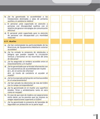 b. ¿Se ha garantizado la accesibilidad a las
   instalaciones destinadas a salas de primeros
   auxilios y/o asistencia médica?
c. El personal ¿está capacitado en atención a
   personas con discapacidad auditiva con el
   objetivo de generar estrategias de comunicación
   efectiva?
d. El personal ¿está capacitado para la atención
   de personas con discapacidad y/o movilidad
   reducida?

6.11. Muelles
a. ¿Se han contemplado las particularidades de las
   directrices de Equipamiento/Mobiliario exterior
   accesibles?
b. ¿Se ha evitado la presencia de obstáculos o
   peligros que puedan impedir la circulación
   vertical y horizontal en los recorridos del área
   de descanso?
c. ¿Se ha asegurado un sendero accesible entre el
   estacionamiento y el muelle?
d. ¿Se ha garantizado que se brinde información con
   las características de accesibilidad del muelle
   d.1. ¿En el centro de informes?
   d.2. ¿A través de cartelería al acceder al
   muelle?
e. ¿Se ha incorporado señalización vertical accesible
   en el estacionamiento?
f. ¿Se han salvado los desniveles de más de 0,02m
   con la rampa correspondiente?
g. ¿Se ha garantizado en el muelle una superficie
   estable, firme y antideslizante tanto en seco
   como en mojado?
h. En caso de que sean de madera con separaciones
   estilo decks ¿se ha previsto que los mismos no
   tengan separaciones superiores a 0,02m?
i. ¿Se ha garantizado la presencia de barandas de
   seguridad con protección en la parte baja?




                                                        227
 