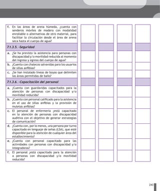 f. En las áreas de arena húmeda, ¿cuenta con
   senderos móviles de madera con modalidad
   enrollable o alternativas de otro material, para
   facilitar la circulación desde el área de arena
   seca hasta el cuerpo de agua?

7.1.3.5. –Seguridad
a. ¿Se ha previsto la asistencia para personas con
   discapacidad y/o movilidad reducida al momento
   del ingreso y egreso del cuerpo de agua?
b. ¿Cuenta con chalecos salvavidas para los usuarios
   de sillas anfibias?
c. ¿Se han instalado líneas de boyas que delimiten
   las áreas permitidas de baño?

7.1.3.6. –Capacitación del personal
a. ¿Cuenta con guardavidas capacitados para la
   atención de personas con discapacidad y/o
   movilidad reducida?
b. ¿Cuenta con personal calificado para la asistencia
   en el uso de sillas anfibias y la provisión de
   muletas anfibias?
c. El personal de enfermería ¿está capacitado
   en la atención de personas con discapacidad
   auditiva con el objetivo de generar estrategias
   de comunicación?
d. ¿Cuenta con, por lo menos, una persona por turno
   capacitado en lenguaje de señas (LSA), que esté
   disponible para la atención de cualquier área del
   establecimiento?
e. ¿Cuenta con personal capacitado para las
   actividades con personas con discapacidad y/o
   integradoras?
f. El personal ¿está capacitado para la atención
   a personas con discapacidad y/o movilidad
   reducida?




                                                        243
 
