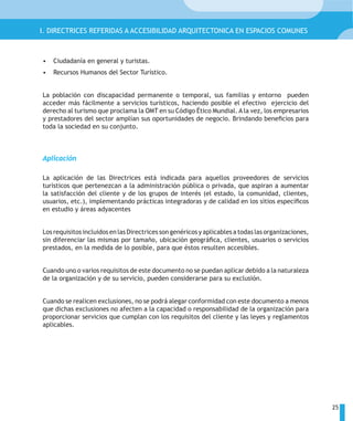 I. DIRECTRICES REFERIDAS A ACCESIBILIDAD ARQUITECTONICA EN ESPACIOS COMUNES



•   Ciudadanía en general y turistas.
•   Recursos Humanos del Sector Turístico.


La población con discapacidad permanente o temporal, sus familias y entorno pueden
acceder más fácilmente a servicios turísticos, haciendo posible el efectivo ejercicio del
derecho al turismo que proclama la OMT en su Código Ético Mundial. A la vez, los empresarios
y prestadores del sector amplían sus oportunidades de negocio. Brindando beneficios para
toda la sociedad en su conjunto.



Aplicación

La aplicación de las Directrices está indicada para aquellos proveedores de servicios
turísticos que pertenezcan a la administración pública o privada, que aspiran a aumentar
la satisfacción del cliente y de los grupos de interés (el estado, la comunidad, clientes,
usuarios, etc.), implementando prácticas integradoras y de calidad en los sitios específicos
en estudio y áreas adyacentes


Los requisitos incluidos en las Directrices son genéricos y aplicables a todas las organizaciones,
sin diferenciar las mismas por tamaño, ubicación geográfica, clientes, usuarios o servicios
prestados, en la medida de lo posible, para que éstos resulten accesibles.


Cuando uno o varios requisitos de este documento no se puedan aplicar debido a la naturaleza
de la organización y de su servicio, pueden considerarse para su exclusión.


Cuando se realicen exclusiones, no se podrá alegar conformidad con este documento a menos
que dichas exclusiones no afecten a la capacidad o responsabilidad de la organización para
proporcionar servicios que cumplan con los requisitos del cliente y las leyes y reglamentos
aplicables.




                                                                                                     25
 