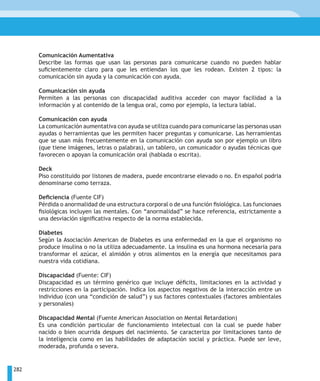 Comunicación Aumentativa
      Describe las formas que usan las personas para comunicarse cuando no pueden hablar
      suficientemente claro para que les entiendan los que les rodean. Existen 2 tipos: la
      comunicación sin ayuda y la comunicación con ayuda.

      Comunicación sin ayuda
      Permiten a las personas con discapacidad auditiva acceder con mayor facilidad a la
      información y al contenido de la lengua oral, como por ejemplo, la lectura labial.

      Comunicación con ayuda
      La comunicación aumentativa con ayuda se utiliza cuando para comunicarse las personas usan
      ayudas o herramientas que les permiten hacer preguntas y comunicarse. Las herramientas
      que se usan más frecuentemente en la comunicación con ayuda son por ejemplo un libro
      (que tiene imágenes, letras o palabras), un tablero, un comunicador o ayudas técnicas que
      favorecen o apoyan la comunicación oral (hablada o escrita).

      Deck
      Piso constituido por listones de madera, puede encontrarse elevado o no. En español podria
      denominarse como terraza.

      Deficiencia (Fuente CIF)
      Pérdida o anormalidad de una estructura corporal o de una función fisiológica. Las funcionaes
      fisiológicas incluyen las mentales. Con “anormalidad” se hace referencia, estrictamente a
      una desviación significativa respecto de la norma establecida.

      Diabetes
      Según la Asociación American de Diabetes es una enfermedad en la que el organismo no
      produce insulina o no la utiliza adecuadamente. La insulina es una hormona necesaria para
      transformar el azúcar, el almidón y otros alimentos en la energía que necesitamos para
      nuestra vida cotidiana.

      Discapacidad (Fuente: CIF)
      Discapacidad es un término genérico que incluye déficits, limitaciones en la actividad y
      restricciones en la participación. Indica los aspectos negativos de la interacción entre un
      individuo (con una “condición de salud”) y sus factores contextuales (factores ambientales
      y personales)

      Discapacidad Mental (Fuente American Association on Mental Retardation)
      Es una condición particular de funcionamiento intelectual con la cual se puede haber
      nacido o bien ocurrida despues del nacimiento. Se caracteriza por limitaciones tanto de
      la inteligencia como en las habilidades de adaptación social y práctica. Puede ser leve,
      moderada, profunda o severa.


282
 