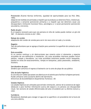 Prevención (Fuente Normas Uniformes, igualdad de oportunidades para las PcD, ONU,
      1994)
      Adopción de medidas encaminadas a impedir que se produzca un deterioro físico, intelectual,
      psiquiátrico o sensorial (prevención primaria) o a impedir que ese deterioro cause una
      discapacidad o limitación funcional física, psicológica y/ o social permanente (prevención
      secundaria y terciaria).

      Radio de giro
      Es el espacio necesario para que una persona en silla de ruedas pueda realizar un giro de
      360°. El diámetro mínimo es de 1.50m.

      Rebaje de cordón
      Adaptación del cordón de vereda para servir de nexo entre el vado y la vereda.

      Regatón
      Taco de poliuretano que se agrega al bastón para aumentar la superficie de contacto con el
      terreno.

      Ruta accesible
      Es un camino continuo y sin obstrucciones que conecta entre sí elementos y espacios
      accesibles de una edificación o instalación. Las rutas accesibles interiores pueden incluir
      pasillos, rampas y elevadores. Las rutas accesibles exteriores pueden incluir banquetas,
      pasillos en áreas de estacionamiento, rampas en banquetas, pasos peatonales, andadores,
      etcétera.

      Servidumbre de paso
      Sendero que comunica el ingreso al balneario con la zona de playa de uso público

      Silla de baño higiénica
      Es una silla con ruedas que posee una abertura en el asiento para facilitar la higiene personal.
      Puede utilizarse como accesorio dentro del dormitorio.
      Directrices de Accesibilidad en Alojamientos Turísticos | 83

      Solados Hápticos
      Los solados hápticos son utilizados para brindar orientación, alertar de la existencia de algún
      obstáculo o para facilitar información acerca del espacio a la persona con discapacidad
      visual. Son sectores de solado diferenciados del piso circundante por su distinta textura y
      color.

      Sumideros
      Receptáculo diseñado para recoger el agua de la superficie o el procedente de la lluvia de
      una zona abierta.


286
 