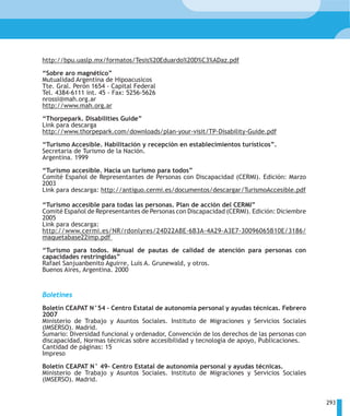 http://bpu.uaslp.mx/formatos/Tesis%20Eduardo%20D%C3%ADaz.pdf

“Sobre aro magnético”
Mutualidad Argentina de Hipoacusicos
Tte. Gral. Perón 1654 - Capital Federal
Tel. 4384-6111 int. 45 - Fax: 5256-5626
nrossi@mah.org.ar
http://www.mah.org.ar

“Thorpepark. Disabilities Guide”
Link para descarga
http://www.thorpepark.com/downloads/plan-your-visit/TP-Disability-Guide.pdf

“Turismo Accesible. Habilitación y recepción en establecimientos turísticos”.
Secretaria de Turismo de la Nación.
Argentina. 1999

“Turismo accesible. Hacia un turismo para todos”
Comité Español de Representantes de Personas con Discapacidad (CERMI). Edición: Marzo
2003
Link para descarga: http://antiguo.cermi.es/documentos/descargar/TurismoAccesible.pdf

“Turismo accesible para todas las personas. Plan de acción del CERMI”
Comité Español de Representantes de Personas con Discapacidad (CERMI). Edición: Diciembre
2005
Link para descarga:
http://www.cermi.es/NR/rdonlyres/24D22ABE-6B3A-4A29-A3E7-30096065B10E/3186/
maquetabase22imp.pdf

“Turismo para todos. Manual de pautas de calidad de atención para personas con
capacidades restringidas”
Rafael Sanjuanbenito Aguirre, Luis A. Grunewald, y otros.
Buenos Aires, Argentina. 2000


Boletines
Boletín CEAPAT N°54 – Centro Estatal de autonomía personal y ayudas técnicas. Febrero
2007
Ministerio de Trabajo y Asuntos Sociales. Instituto de Migraciones y Servicios Sociales
(IMSERSO). Madrid.
Sumario: Diversidad funcional y ordenador, Convención de los derechos de las personas con
discapacidad, Normas técnicas sobre accesibilidad y tecnología de apoyo, Publicaciones.
Cantidad de páginas: 15
Impreso

Boletín CEAPAT N° 49– Centro Estatal de autonomía personal y ayudas técnicas.
Ministerio de Trabajo y Asuntos Sociales. Instituto de Migraciones y Servicios Sociales
(IMSERSO). Madrid.


                                                                                            293
 