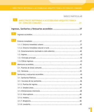 I. DIRECTRICES REFERIDAS A ACCESIBILIDAD ARQUITECTONICA EN ESPACIOS COMUNES



                                                                              ÍNDICE PARTICULAR
    I.     DIRECTRICES REFERIDAS A ACCESIBILIDAD ARQUITECTONICA
           EN ESPACIOS COMUNES..................................................31

Ingresos, Sanitarios y Vestuarios accesibles ...................................37

  1.     Ingresos accesibles.......................................................................... 37


 1.1. Entorno inmediato...........................................................................37

         1.1.1. Entorno inmediato urbano..........................................................37
         1.1.2. Entorno inmediato natural o rural.................................................40
         1.2. Estacionamiento (techado/a cielo abierto)........................................40
         1.3. Ingreso....................................................................................42
         1.3.1 Entrada principal......................................................................42
         1.3.2 Otros ingresos..........................................................................43
  2.     Aberturas accesibles.........................................................................43
         2.1. Puertas de áreas comunes............................................................43
         2.2. Ventanas.................................................................................45
  3.     Sanitarios y vestuarios accesibles..........................................................45
         3.1. Sanitarios Públicos......................................................................46
         3.1.1 Accesos de los sanitarios.............................................................46
         3.1.2. Puertas de ingreso...................................................................46
         3.1.3. Solados/pisos.........................................................................47
         3.1.4 Dimensiones interiores...............................................................48
         3.1.5. Interruptores.........................................................................48
         3.1.6. Inodoro................................................................................48
         3.1.7. Mingitorio.............................................................................48
         3.1.8. Lavatorio..............................................................................49

                                                                                                              33
 