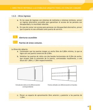 I. DIRECTRICES REFERIDAS A ACCESIBILIDAD ARQUITECTONICA EN ESPACIOS COMUNES



1.3.2. – Otros Ingresos

         a. En los casos de ingresos con sistemas de molinetes o sistemas similares, prever
            un ingreso alternativo accesible para garantizar el acceso de las persona con
            discapacidad y/o movilidad reducida.
         b. En caso de contar con acceso para personas con discapacidad alternativo, prever
            que la puerta no sea utilizada como puerta de servicio.



    2.     Aberturas accesibles

  2.1. Puertas de áreas comunes.


La Dirección debería:
       a. Contemplar que las puertas tengan un ancho libre de 0,80m mínimo, lo que se
           logra con una puerta comercial de 0,90m.
         b. Señalizar las puertas de vidrio con dos bandas horizontales de 0,20m de ancho,
            que ocupen toda la extensión de la puerta, contrastadas visualmente, a una
            altura de 1,00m y 1,50m respectivamente.




     Entrada de vidrio sin la diferenciación   Frente vidriado con diferenciación en bandas
               correspondiente




         c. Prever un espacio de aproximación libre anterior y posterior a las puertas de
            1,20m.




                                                                                              43
 