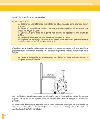 3.1.11. En relación a los accesorios

     La Dirección debería:
            a. Disponer de una jabonera o expendedor de jabón colocado a una altura no mayor
            a 1,20m.
            b. Prever la colocación de toallero, secador o distribuidor de papel, situadas a una
            altura no mayor a 1,20m.
            c. Colocar un porta rollo en la pared más próxima al inodoro y a una altura de
            0,50m.
            d. Colocar percheros de pared a una altura no mayor a 1,20m.
            e. Disponer de un espejo cuya ubicación permita que tanto una persona sentada
            como una persona de pie puedan verse en él.


     Cuando la parte inferior del espejo este ubicado a una altura mayor a 0,90m, el mismo
     presentará una inclinación de hasta 10°, para que la persona sentada pueda verse en el
     mismo.

            f. Prever la colocación de un cambiador para bebés en cada sanitario (hombres,
            mujeres y mixto o familiar)




     Los cambiadores son elementos que permiten efectuar la higiene de los bebés. En algunos
     lugares, se proyecta un espacio libre de mesada que permite apoyar un cambiador
     portátil.

     Es importante destacar que tanto los padres como las madres participan de los cuidados de
     los hijos, por lo cual es cada vez más frecuente ver en los servicios públicos de caballeros
     cambiadores de pañales para bebés.


50
 