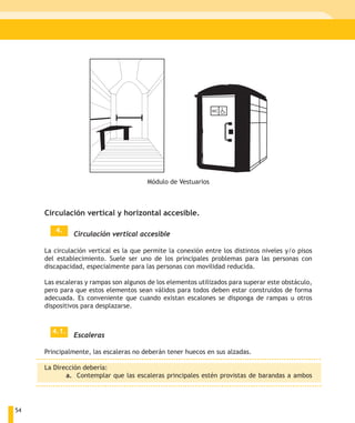 Módulo de Vestuarios



     Circulación vertical y horizontal accesible.

        4.
              Circulación vertical accesible

     La circulación vertical es la que permite la conexión entre los distintos niveles y/o pisos
     del establecimiento. Suele ser uno de los principales problemas para las personas con
     discapacidad, especialmente para las personas con movilidad reducida.

     Las escaleras y rampas son algunos de los elementos utilizados para superar este obstáculo,
     pero para que estos elementos sean válidos para todos deben estar construidos de forma
     adecuada. Es conveniente que cuando existan escalones se disponga de rampas u otros
     dispositivos para desplazarse.


       4.1.
              Escaleras

     Principalmente, las escaleras no deberán tener huecos en sus alzadas.

     La Dirección debería:
            a. Contemplar que las escaleras principales estén provistas de barandas a ambos




54
 