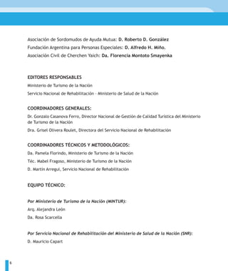 Asociación de Sordomudos de Ayuda Mutua: D. Roberto D. González
    Fundación Argentina para Personas Especiales: D. Alfredo H. Miño.
    Asociación Civil de Cherchen Yaich: Da. Florencia Montoto Smayenka



    EDITORES RESPONSABLES
    Ministerio de Turismo de la Nación
    Servicio Nacional de Rehabilitación – Ministerio de Salud de la Nación


    COORDINADORES GENERALES:
    Dr. Gonzalo Casanova Ferro, Director Nacional de Gestión de Calidad Turística del Ministerio
    de Turismo de la Nación
    Dra. Grisel Olivera Roulet, Directora del Servicio Nacional de Rehabilitación


    COORDINADORES TÉCNICOS Y METODOLÓGICOS:
    Da. Pamela Florindo, Ministerio de Turismo de la Nación
    Téc. Mabel Fragoso, Ministerio de Turismo de la Nación
    D. Martín Arregui, Servicio Nacional de Rehabilitación


    EQUIPO TÉCNICO:


    Por Ministerio de Turismo de la Nación (MINTUR):
    Arq. Alejandra León
    Da. Rosa Scarcella


    Por Servicio Nacional de Rehabilitación del Ministerio de Salud de la Nación (SNR):
    D. Mauricio Capart




6
 