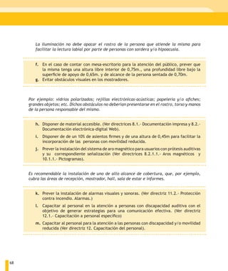 La iluminación no debe opacar el rostro de la persona que atiende la misma para
        facilitar la lectura labial por parte de personas con sordera y/o hipoacusia.


        f. En el caso de contar con mesa-escritorio para la atención del público, prever que
           la misma tenga una altura libre interior de 0,75m., una profundidad libre bajo la
           superficie de apoyo de 0,65m. y de alcance de la persona sentada de 0,70m.
        g. Evitar obstáculos visuales en los mostradores.



     Por ejemplo: vidrios polarizados; rejillas electrónicas-acústicas; papelería y/o afiches;
     grandes objetos; etc. Dichos obstáculos no deberían presentarse en el rostro, torso y manos
     de la persona responsable del mismo.


        h. Disponer de material accesible. (Ver directrices 8.1.- Documentación impresa y 8.2.-
           Documentación electrónica-digital Web).
        i. Disponer de de un 10% de asientos firmes y de una altura de 0,45m para facilitar la
           incorporación de las personas con movilidad reducida.
        j. Prever la instalación del sistema de aro magnético para usuarios con prótesis auditivas
           y su correspondiente señalización (Ver directrices 8.2.1.1.- Aros magnéticos y
           10.1.1.- Pictogramas).


     Es recomendable la instalación de uno de alto alcance de cobertura, que, por ejemplo,
     cubra las áreas de recepción, mostrador, hall, sala de estar e informes.


        k. Prever la instalación de alarmas visuales y sonoras. (Ver directriz 11.2.- Protección
           contra incendio. Alarmas.)
        l. Capacitar al personal en la atención a personas con discapacidad auditiva con el
           objetivo de generar estrategias para una comunicación efectiva. (Ver directriz
           12.1.- Capacitación a personal específico)
        m. Capacitar al personal para la atención a las personas con discapacidad y/o movilidad
           reducida (Ver directriz 12. Capacitación del personal).




68
 