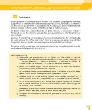 I. DIRECTRICES REFERIDAS A ACCESIBILIDAD ARQUITECTONICA EN ESPACIOS COMUNES



  6.4.
           Zona de estar

Estos lugares han de contemplar que los entornos sean accesibles y dispongan de elementos
que permitan la autonomía e Integración del total de los usuarios, teniendo en cuenta tanto
las dimensiones que permitan el desplazamiento de una persona con movilidad reducida,
(silla de ruedas o bastones), como así también el tipo de mobiliario usado.
Se deben evaluar las características de los pisos, solados, la circulación vertical y
horizontal, las puertas interiores y los pasillos, para que contribuyan a la idea general de
accesibilidad.
Las zonas de estar (living, terrazas, decks), funcionan como fuelle entre dos actividades, Ej.
Un sector saliendo del edificio para “estar” mientras se espera para realizar otra actividad
(paseo, salir a comer, etc.) o bien para despejarse de la actividad ya realizada.

En caso de ofrecer una zona de estar al exterior, disponer de elementos que permitan dar
sombra evitando la exposición directa al sol.



La Dirección debería:
       a. Contemplar las generalidades de las Directrices relacionadas a Ingresos,
           Aberturas, Sanitarios, Circulación vertical y horizontal accesibles. (Ver directrices
           1. Ingresos accesibles – 2. Aberturas accesibles – 3. Sanitarios accesibles – 4.
           Circulación vertical accesible – 5. Circulación horizontal accesible).
         b. Prever que los pisos tengan carácter antideslizante, sin resaltos ni elementos
            sobresalientes que puedan ocasionar tropiezos.
         c. En los casos de solados/pisos al exterior de madera con separaciones estilo decks,
            prever que los mismos no tengan espacios superiores a 0,02m.
         d. Disponer de de un 10% de asientos (bancos, sillas, sillones, reposeras, etc.,)
            firmes y de una altura de 0,45m para facilitar la incorporación de las personas.
         e. Incluir (como mínimo) dentro de la zona de estar, un espacio para poder detenerse
            con la silla de ruedas que no obstaculice la libre circulación. Medidas sugeridas
            de 0,80m x 1,20m o superior.
         f. Contemplar que las circulaciones interiores permitan el paso adecuado de una
            persona en silla de ruedas, siendo el ancho mínimo de 0,80m.
         g. Incorporar en dicho espacio, sectores de giro libre de obstáculos de 1,50m de
            diámetro.




                                                                                                   69
 