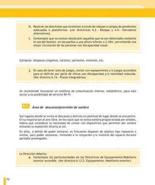 h. Resolver los desniveles que existieren a través de rebajes o rampas de pendientes
                 adecuadas o plataformas. (ver directrices 4.2.- Rampas y 4.4.- Elevadores
                 alternativos).
              i. Contemplar que no existan obstáculos (aquellos que no son detectados mediante
                 el uso del bastón) en los pasillos a una altura inferior a 2,10m, permitiendo una
                 mejor circulación de las personas con discapacidad visual.




     Ejemplos: lámparas colgantes, carteles, parlantes, estantes, etc.


              j. En caso de tener zona de juegos, contar con equipamiento y/o juegos accesibles
                 para el disfrute por parte de chicos con discapacidad y/o movilidad reducida.
                 (Ver directriz 6.14.- Plazas integradoras)



     Se recomienda incorporar un teléfono de comunicación interna, inalámbrico, para este
     sector y la posibilidad de servicio WI-FI.


       6.5.
                Área de descanso/provisión de sombra

     Son lugares donde se invita al descanso y disfrute en plenitud de lugar donde se encuentre.
     En su mayoría son al aire libre, en los casos que no exista sombra proporcionada por árboles,
     habría que considerar la necesidad de contar con dispositivos que permitan dar sombra
     evitando la exposición directa al sol.
     En ellos, a demás de poder sentarse, es frecuente disponer de objetos tipo reposeras o
     similar, para poder acostarse, invitando a la relajación y/o vivencia del espacio durante
     períodos prolongados.




     La Dirección debería:
            a. Contemplar las particularidades de las Directrices de Equipamiento/Mobiliario
                exterior accesible. (Ver directriz 6.13.2. Equipamiento /Mobiliario exterior).




70
 