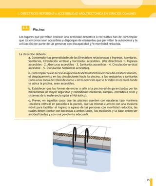 I. DIRECTRICES REFERIDAS A ACCESIBILIDAD ARQUITECTONICA EN ESPACIOS COMUNES



   6.8.
           Piscinas

Los lugares que permitan realizar una actividad deportiva o recreativa han de contemplar
que los entornos sean accesibles y dispongan de elementos que permitan la autonomía y la
utilización por parte de las personas con discapacidad y/o movilidad reducida.


La dirección debería:
       a. Contemplar las generalidades de las Directrices relacionadas a Ingresos, Aberturas,
       Sanitarios, Circulación vertical y horizontal accesibles. (Ver directrices 1. Ingresos
       accesibles – 2. Aberturas accesibles – 3. Sanitarios accesibles – 4. Circulación vertical
       accesible – 5. Circulación horizontal accesible).
       b. Contemplar que el acceso a la piscina desde los distintos sectores del establecimiento,
       el desplazamiento en las circulaciones hacia la piscina, a los vestuarios y sanitarios
       como a las zonas de relax/descanso u otros servicios que se brinden en el nivel donde
       se ubica la piscina, sean accesibles.
       b. Establecer que las formas de entrar y salir a la piscina estén garantizadas por los
       mecanismos de mayor seguridad y comodidad: escaleras, rampas, entradas a nivel y
       sistemas de transferencia (grúa e hidráulico).
       c. Prever, en aquellos casos que las piscinas cuenten con escaleras tipo marinera
       (escalera vertical en paralelo a la pared), que las mismas cuenten con una escalera
       móvil para facilitar el ingreso y egreso de las personas con movilidad reducida, las
       cuales deben contar con barandas a ambos lados, los escalones y la base deben ser
       antideslizantes y con una pendiente adecuada.




                                                                                                    75
 