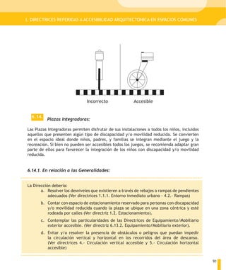 I. DIRECTRICES REFERIDAS A ACCESIBILIDAD ARQUITECTONICA EN ESPACIOS COMUNES




                               Incorrecto                Accesible


  6.14.
          Plazas Integradoras:

Las Plazas Integradoras permiten disfrutar de sus instalaciones a todos los niños, incluidos
aquellos que presenten algún tipo de discapacidad y/o movilidad reducida. Se convierten
en el espacio ideal donde niños, padres, y familias se integran mediante el juego y la
recreación. Si bien no pueden ser accesibles todos los juegos, se recomienda adaptar gran
parte de ellos para favorecer la integración de los niños con discapacidad y/o movilidad
reducida.


6.14.1. En relación a las Generalidades:


La Dirección debería:
       a. Resolver los desniveles que existieren a través de rebajes o rampas de pendientes
           adecuados (Ver directrices 1.1.1. Entorno inmediato urbano - 4.2.– Rampas)
       b. Contar con espacio de estacionamiento reservado para personas con discapacidad
          y/o movilidad reducida cuando la plaza se ubique en una zona céntrica y esté
          rodeada por calles (Ver directriz 1.2. Estacionamiento).
       c. Contemplar las particularidades de las Directrices de Equipamiento/Mobiliario
          exterior accesible. (Ver directriz 6.13.2. Equipamiento/Mobiliario exterior).
       d. Evitar y/o resolver la presencia de obstáculos o peligros que puedan impedir
          la circulación vertical y horizontal en los recorridos del área de descanso.
          (Ver directrices 4.- Circulación vertical accesible y 5.- Circulación horizontal
          accesible)


                                                                                               91
 