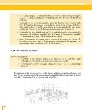 e. En el caso que la plaza cuente con sanitarios los mismos deben ser accesibles para
              personas con discapacidad y/o movilidad reducida. (Ver directriz 3.1. Sanitarios
              públicos).
           f. Garantizar en los senderos accesibles zonas de descanso como máximo cada
              50m. Dichas zonas de descanso tendrán bancos a una altura del suelo de 0,45m.
              Estos deberán tener respaldo, apoyabrazos y puntas redondeadas para evitar
              accidentes. (Ver directriz 6.5. Zona de descanso/provisión de sombra).
           g. Contemplar las generalidades de las Directrices relacionadas a Comunicación,
              Iluminación y Señalización accesibles (Ver directrices 8. Comunicación accesible
              – 9. Iluminación accesible – 10. Señalización accesible).
           h. Prever la colocación de franjas guías o cambios de textura en los cambios de
              dirección, zonas de cruces o descanso para indicación de las personas con
              discapacidad visual (Ver directriz 10.2.2 Franja guía).



     6.14.2 En relación a los juegos


     La Dirección debería:
             a. Garantizar la aproximación segura y sin obstáculos a los distintos juegos
                 contemplando, tipo de terreno, desniveles, circulaciones, etc.
            b. Contar con al menos tres (3) juegos integradores para el uso por parte de todos
               los niños.



        En el caso de contar con un arenero, contar con un cajón de arena dispuesto sobre una
        base firme a una altura de 0,75m, con una profundidad libre bajo la superficie de apoyo
        de 0,65m y de alcance de la persona sentada de 0,70m.




92
 