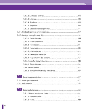 7.1.3.3.2. Muletas anfibias.......................................................113
              7.1.3.3.3. Boyas....................................................................114
              7.1.3.4. Senderos..................................................................115
              7.1.3.5. Seguridad.................................................................116
              7.1.3.6. Capacitación del personal.............................................116
     7.1.4. Predios Deportivos y/o recreativos...............................................117
     7.1.5. Centros invernales y de Ski .......................................................118
              7.1.5.1. Generalidades ...........................................................119
              7.1.5.2.- Estacionamiento........................................................120
              7.1.5.3.- Circulación..............................................................121
              7.1.5.4.- Seguridad................................................................121
              7.1.5.5.- Comunicación ..........................................................122
              7.1.5.6.- Medios de elevación...................................................123
              7.1.5.7.- Capacitación del personal............................................123
              7.1.6. Casas Rurales y Estancias.................................................125
              7.1.6.1. Generalidades:..........................................................126
              7.1.6.2 Habitaciones..............................................................127
              7.1.6.3. Visitas informativas y educativas.....................................127


     7.2. Espacios gastronómicos...........................................................127

     7.2.1. Áreas gastronómicas................................................................127
     7.2.2. Restaurantes.........................................................................129


     7.3. Espacios Culturales................................................................132

              7.3.1.-Teatros, auditorios, cines................................................132
              7.3.1.1.- Generalidades..........................................................132
              7.3.1.2.- Salas......................................................................134


98
 