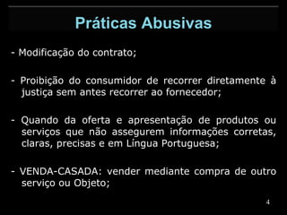 - Modificação do contrato;   - Proibição do consumidor de recorrer diretamente à justiça sem antes recorrer ao fornecedor;   - Quando da oferta e apresentação de produtos ou serviços que não assegurem informações corretas, claras, precisas e em Língua Portuguesa;   - VENDA-CASADA: vender mediante compra de outro serviço ou Objeto; Práticas Abusivas 