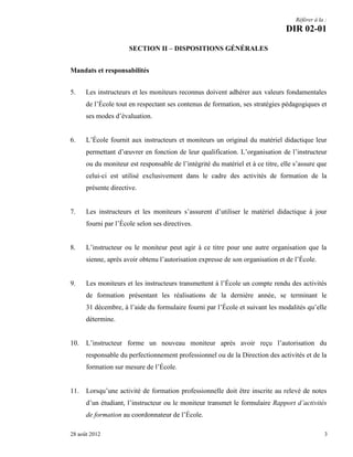 Référer à la :

DIR 02-01
SECTION II – DISPOSITIONS GÉNÉRALES
Mandats et responsabilités
5.

Les instructeurs et les moniteurs reconnus doivent adhérer aux valeurs fondamentales
de l’École tout en respectant ses contenus de formation, ses stratégies pédagogiques et
ses modes d’évaluation.

6.

L’École fournit aux instructeurs et moniteurs un original du matériel didactique leur
permettant d’œuvrer en fonction de leur qualification. L’organisation de l’instructeur
ou du moniteur est responsable de l’intégrité du matériel et à ce titre, elle s’assure que
celui-ci est utilisé exclusivement dans le cadre des activités de formation de la
présente directive.

7.

Les instructeurs et les moniteurs s’assurent d’utiliser le matériel didactique à jour
fourni par l’École selon ses directives.

8.

L’instructeur ou le moniteur peut agir à ce titre pour une autre organisation que la
sienne, après avoir obtenu l’autorisation expresse de son organisation et de l’École.

9.

Les moniteurs et les instructeurs transmettent à l’École un compte rendu des activités
de formation présentant les réalisations de la dernière année, se terminant le
31 décembre, à l’aide du formulaire fourni par l’École et suivant les modalités qu’elle
détermine.

10.

L’instructeur forme un nouveau moniteur après avoir reçu l’autorisation du
responsable du perfectionnement professionnel ou de la Direction des activités et de la
formation sur mesure de l’École.

11.

Lorsqu’une activité de formation professionnelle doit être inscrite au relevé de notes
d’un étudiant, l’instructeur ou le moniteur transmet le formulaire Rapport d’activités
de formation au coordonnateur de l’École.

28 août 2012

3

 