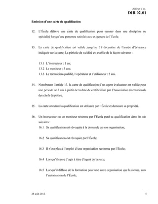 Référer à la :

DIR 02-01
Émission d’une carte de qualification
12.

L’École délivre une carte de qualification pour œuvrer dans une discipline ou
spécialité lorsqu’une personne satisfait aux exigences de l’École.

13.

La carte de qualification est valide jusqu’au 31 décembre de l’année d’échéance
indiquée sur la carte. La période de validité est établie de la façon suivante :
13.1 L’instructeur : 1 an;
13.2 Le moniteur : 3 ans;
13.3 Le technicien qualifié, l’opérateur et l’utilisateur : 5 ans.

14.

Nonobstant l’article 13, la carte de qualification d’un agent évaluateur est valide pour
une période de 2 ans à partir de la date de certification par l’Association internationale
des chefs de police.

15.

La carte attestant la qualification est délivrée par l’École et demeure sa propriété.

16.

Un instructeur ou un moniteur reconnu par l’École perd sa qualification dans les cas
suivants :
16.1 Sa qualification est révoquée à la demande de son organisation;
16.2 Sa qualification est révoquée par l’École;
16.3 Il n’est plus à l’emploi d’une organisation reconnue par l’École;
16.4 Lorsqu’il cesse d’agir à titre d’agent de la paix;

16.5 Lorsqu’il diffuse de la formation pour une autre organisation que la sienne, sans
l’autorisation de l’École;

28 août 2012

4

 
