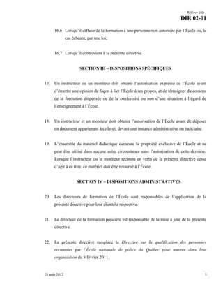Référer à la :

DIR 02-01
16.6 Lorsqu’il diffuse de la formation à une personne non autorisée par l’École ou, le
cas échéant, par une loi;
16.7 Lorsqu’il contrevient à la présente directive.
SECTION III – DISPOSITIONS SPÉCIFIQUES

17.

Un instructeur ou un moniteur doit obtenir l’autorisation expresse de l’École avant
d’émettre une opinion de façon à lier l’École à ses propos, et de témoigner du contenu
de la formation dispensée ou de la conformité ou non d’une situation à l’égard de
l’enseignement à l’École.

18.

Un instructeur et un moniteur doit obtenir l’autorisation de l’École avant de déposer
un document appartenant à celle-ci, devant une instance administrative ou judiciaire.

19.

L’ensemble du matériel didactique demeure la propriété exclusive de l’École et ne
peut être utilisé dans aucune autre circonstance sans l’autorisation de cette dernière.
Lorsque l’instructeur ou le moniteur reconnu en vertu de la présente directive cesse
d’agir à ce titre, ce matériel doit être retourné à l’École.
SECTION IV – DISPOSITIONS ADMINISTRATIVES

20.

Les directeurs de formation de l’École sont responsables de l’application de la
présente directive pour leur clientèle respective.

21.

Le directeur de la formation policière est responsable de la mise à jour de la présente
directive.

22.

La présente directive remplace la Directive sur la qualification des personnes
reconnues par l’École nationale de police du Québec pour œuvrer dans leur
organisation du 8 février 2011.

28 août 2012

5

 