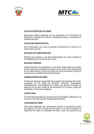 6
ACTA DE RECEPCION DE OBRA
Documento público elaborado por los integrantes de la Comisión de
Recepción y Liquidación de Obra, el Residente de Obra y el Supervisor ó
Inspector de Obra.
EJECUCION PRESUPUESTAL
Es la información que mide la actividad económica de la obra en un
determinado período.
BALANCE DE COMPROBACION
Relación que contiene, a una fecha determinada, las sumas y saldos de
la totalidad de las cuentas del libro mayor.
BALANCE GENERAL
Estado financiero que representa, a una fecha determinada, las fuentes
de las cuales se ha obtenido los fondos que se usan en las operaciones
de una Obra (Pasivo y Patrimonio Neto), así como los bienes y derechos
en que se han invertido dichos fondos (Activo)
ADMINISTRADOR DE OBRA
Profesional colegiado responsable de la gestión administrativa de la obra,
encargado de las Áreas de Personal, Tesorería, Presupuesto,
Abastecimientos y Contabilidad de la Obra que, durante el periodo de
ejecución de la obra, reside en las cercanías de la misma; puede ser
contratado o funcionario designado.
COSTO FINAL
El monto total ejecutado por concepto de las actividades realizadas en la
obra por el Tipo de Ejecución Presupuestaria Directa.
CUADERNO DE OBRA
Documento legalizado que, debidamente foliado y enumerado en todas
sus páginas, se abre al inicio de toda obra, en el cual el Inspector o
Supervisor de Obra y el Residente de Obra, cada uno dentro de sus
 
