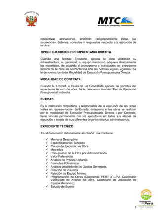 7
respectivas atribuciones, anotarán obligatoriamente todas las
ocurrencias, órdenes, consultas y respuestas respecto a la ejecución de
la obra.
TIPODE EJECUCION PRESUPUESTARIA DIRECTA
Cuando una Unidad Ejecutora, ejecuta la obra utilizando su
infraestructura, su personal, su equipo mecánico, adquiere directamente
los materiales, de acuerdo al cronograma y actividades del expediente
técnico de la obra en concordancia con las normas legales vigentes. Se
le denomina también Modalidad de Ejecución Presupuestaria Directa.
MODALIDAD DE CONTRATA
Cuando la Entidad, a través de un Contratista ejecuta las partidas del
expediente técnico de obra. Se le denomina también Tipo de Ejecución
Presupuestal Indirecta.
ENTIDAD
Es la institución propietaria y responsable de la ejecución de las obras
viales en representación del Estado, determina si las obras se realizan
por la modalidad de Ejecución Presupuestaria Directa o por Contrata;
tiene vínculo permanente con los ejecutores en todas sus etapas de
ejecución a través de sus diferentes órganos técnico administrativos.
EXPEDIENTE TÉCNICO
Es el documento debidamente aprobado que contiene:
Memoria Descriptiva
Especificaciones Técnicas
Planos de Ejecución de Obra
Metrados
Presupuesto de la Obra por Administración
Valor Referencial
Análisis de Precios Unitarios
Formulas Polinómicas
Análisis detallado de los Gastos Generales
Relación de insumos
Relación de Equipo Mínimo
Programación de Obras (Diagramas PERT o CPM, Calendario
Valorizado de Avance de Obra, Calendario de Utilización de
Equipo Mecánico)
Estudio de Suelos
 
