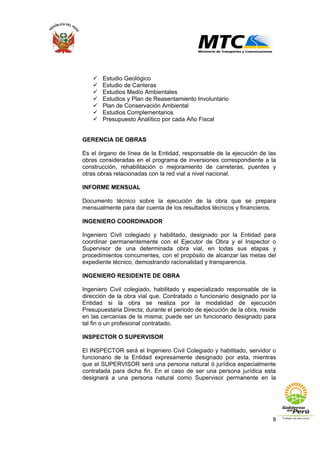 8
Estudio Geológico
Estudio de Canteras
Estudios Medio Ambientales
Estudios y Plan de Reasentamiento Involuntario
Plan de Conservación Ambiental
Estudios Complementarios
Presupuesto Analítico por cada Año Fiscal
GERENCIA DE OBRAS
Es el órgano de línea de la Entidad, responsable de la ejecución de las
obras consideradas en el programa de inversiones correspondiente a la
construcción, rehabilitación o mejoramiento de carreteras, puentes y
otras obras relacionadas con la red vial a nivel nacional.
INFORME MENSUAL
Documento técnico sobre la ejecución de la obra que se prepara
mensualmente para dar cuenta de los resultados técnicos y financieros.
INGENIERO COORDINADOR
Ingeniero Civil colegiado y habilitado, designado por la Entidad para
coordinar permanentemente con el Ejecutor de Obra y el Inspector o
Supervisor de una determinada obra vial, en todas sus etapas y
procedimientos concurrentes, con el propósito de alcanzar las metas del
expediente técnico, demostrando racionalidad y transparencia.
INGENIERO RESIDENTE DE OBRA
Ingeniero Civil colegiado, habilitado y especializado responsable de la
dirección de la obra vial que, Contratado o funcionario designado por la
Entidad si la obra se realiza por la modalidad de ejecución
Presupuestaria Directa; durante el periodo de ejecución de la obra, reside
en las cercanías de la misma; puede ser un funcionario designado para
tal fin o un profesional contratado.
INSPECTOR O SUPERVISOR
El INSPECTOR será el Ingeniero Civil Colegiado y habilitado, servidor o
funcionario de la Entidad expresamente designado por esta, mientras
que el SUPERVISOR será una persona natural ó jurídica especialmente
contratada para dicha fin. En el caso de ser una persona jurídica esta
designará a una persona natural como Supervisor permanente en la
 