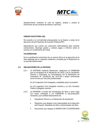 10
Abastecimiento mediante el cual se registra, analiza y evalúa la
información de las compras de bienes o servicios.
UNIDAD EJECUTORA (UE)
De acuerdo a la normatividad presupuestal, es el órgano a cargo de la
ejecución de los Proyectos de Inversión Pública (PIP).
Dependencia que cuenta con autonomía administrativa para contraer
compromisos, devengar gastos y ordenar pagos e informar sobre el
avance y/o cumplimiento de metas.
VALORIZACION
Es la cuantificación económica de un avance físico en la ejecución de la
obra realizada por el ingeniero residente y revisada por el Supervisor en
un período determinado.
2.2 OBLIGACIONES DE LA ENTIDAD
2.2.1 LA ENTIDAD mediante Resolución, designará LA COMISION
que se encargará de la Recepción de Obra y de la Liquidación
Técnica y Financiera, en concordancia con la Resolución de
Contraloría Nº 195-88-CG del 18.07.88 y estará conformada
como mínimo por tres (03) profesionales:
Un (01) Ingeniero Civil Colegiado y habilitado quien la presidirá
Un (01) Ingeniero Civil Colegiado miembro y un (01) Contador
Público Colegiado miembro.
2.2.2 LA ENTIDAD, a través del Coordinador de Obra o quien haga
sus veces, entregará a LA COMISION la documentación
necesaria, que constará básicamente de:
• Expediente Técnico y su Resolución de aprobación.
• Resolutivo que designó a los responsables de la ejecución
del Proyecto: Residente de Obra y Administrador de Obra.
• Documento que designa al INSPECTOR O SUPERVISOR
 