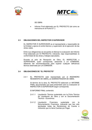 11
DE OBRA
• Informe Final elaborado por EL PROYECTO (tal como se
menciona en el Punto D.1.)
2.3 OBLIGACIONES DEL INSPECTOR O SUPERVISOR
EL INSPECTOR Ó SUPERVISOR es el representante y responsable de
la Entidad y ejerce el control técnico y supervisión de la ejecución de las
obras viales.
Entre sus obligaciones se encuentra el efectuar la evaluación del Informe
Final elaborado por El PROYECTO, indicando, bajo responsabilidad, la
conformidad de las obras y trabajos ejecutados.
Durante el acto de Recepción de Obra, EL INSPECTOR o
SUPERVISOR, quien corresponda, asesorará a LA COMISIÓN,
debiendo dar recomendaciones para superar cualquier deficiencia
técnica observada por LA COMISIÓN.
2.4 OBLIGACIONES DE “EL PROYECTO”
2.4.1 EL PROYECTO está representado por el INGENIERO
RESIDENTE DE OBRA y el ADMINISTRADOR DE OBRA.
Al término de la obra, EL PROYECTO elaborará un INFORME
FINAL documentado que será presentado para su evaluación al
INSPECTOR O SUPERVISOR según corresponda.
El INFORME FINAL contendrá:
2.4.1.1 Liquidación Técnica sustentada con la Ficha Técnica
de Liquidación de Obra y con la Documentación
Técnica – Económica.
2.4.1.2 Liquidación Financiera sustentada con la
Documentación Financiera, indicando que han sido
aprobadas todas las Rendiciones de Cuenta e
indicando que no tiene Cuentas por Pagar.
 