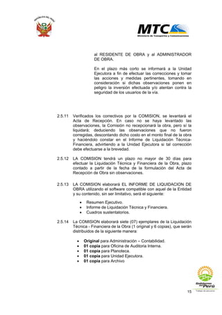 15
al RESIDENTE DE OBRA y al ADMINISTRADOR
DE OBRA.
En el plazo más corto se informará a la Unidad
Ejecutora a fin de efectuar las correcciones y tomar
las acciones y medidas pertinentes, tomando en
consideración si dichas observaciones ponen en
peligro la inversión efectuada y/o atentan contra la
seguridad de los usuarios de la vía.
2.5.11 Verificados los correctivos por la COMISION, se levantará el
Acta de Recepción. En caso no se haya levantado las
observaciones, la Comisión no recepcionará la obra, pero sí la
liquidará; deduciendo las observaciones que no fueron
corregidas, descontando dicho costo en el monto final de la obra
y haciéndolo constar en el Informe de Liquidación Técnica-
Financiera, advirtiendo a la Unidad Ejecutora si tal corrección
debe efectuarse a la brevedad.
2.5.12 LA COMISION tendrá un plazo no mayor de 30 días para
efectuar la Liquidación Técnica y Financiera de la Obra, plazo
contado a partir de la fecha de la formulación del Acta de
Recepción de Obra sin observaciones.
2.5.13 LA COMISION elaborará EL INFORME DE LIQUIDACION DE
OBRA utilizando el software compatible con aquel de la Entidad
y su contenido, sin ser limitativo, será el siguiente:
• Resumen Ejecutivo.
• Informe de Liquidación Técnica y Financiera.
• Cuadros sustentatorios.
2.5.14 La COMISION elaborará siete (07) ejemplares de la Liquidación
Técnica - Financiera de la Obra (1 original y 6 copias), que serán
distribuidos de la siguiente manera:
• Original para Administración – Contabilidad.
• 01 copia para Oficina de Auditoria Interna.
• 01 copia para Planoteca.
• 01 copia para Unidad Ejecutora.
• 01 copia para Archivo
 