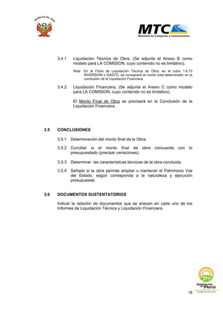 18
3.4.1 Liquidación Técnica de Obra. (Se adjunta el Anexo B como
modelo para LA COMISION, cuyo contenido no es limitativo).
Nota En la Ficha de Liquidación Técnica de Obra, en el rubro 1.6.10
INVERSION o GASTO, se consignará el monto total determinado en la
conclusión de la Liquidación Financiera.
3.4.2 Liquidación Financiera, (Se adjunta el Anexo C como modelo
para LA COMISION, cuyo contenido no es limitativo).
El Monto Final de Obra se precisará en la Conclusión de la
Liquidación Financiera.
3.5 CONCLUSIONES
3.5.1 Determinación del monto final de la Obra.
3.5.2 Conciliar si el monto final de obra concuerda con lo
presupuestado (precisar variaciones).
3.5.3 Determinar las características técnicas de la obra concluida.
3.5.4 Señalar si la obra permite ampliar o mantener el Patrimonio Vial
del Estado, según corresponda a la naturaleza y ejecución
presupuestal.
3.6 DOCUMENTOS SUSTENTATORIOS
Indicar la relación de documentos que se anexan en cada uno de los
Informes de Liquidación Técnica y Liquidación Financiera.
 