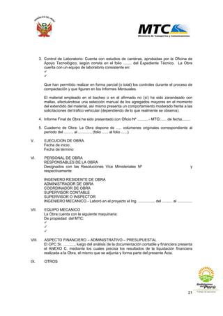 21
3. Control de Laboratorio: Cuenta con estudios de canteras, aprobadas por la Oficina de
Apoyo Tecnológico, según consta en el folio ........ del Expediente Técnico. La Obra
cuenta con un equipo de laboratorio consistente en:
Que han permitido realizar en forma parcial (o total) los controles durante el proceso de
compactación y que figuran en los Informes Mensuales.
El material empleado en el bacheo o en el afirmado no (sí) ha sido zarandeado con
mallas, efectuándose una selección manual de los agregados mayores en el momento
del extendido del material, así mismo presenta un comportamiento moderado frente a las
solicitaciones del tráfico vehicular (dependiendo de lo que realmente se observa).
4. Informe Final de Obra ha sido presentado con Oficio Nº ...........- MTC/...... de fecha........
5. Cuaderno de Obra: La Obra dispone de ..... volúmenes originales correspondiente al
período del ......... al ............. (folio ...... al folio ......)
V. EJECUCION DE OBRA
Fecha de inicio:
Fecha de término:
VI. PERSONAL DE OBRA
RESPONSABLES DE LA OBRA
Designados con las Resoluciones Vice Ministeriales Nº y
respectivamente.
INGENIERO RESIDENTE DE OBRA
ADMINISTRADOR DE OBRA
COORDINADOR DE OBRA
SUPERVISOR CONTABLE
SUPERVISOR O INSPECTOR
INGENIERO MECANICO.- Laboró en el proyecto el Ing. ................ del .......... al ..............
VII. EQUIPO MECANICO
La Obra cuenta con la siguiente maquinaria:
De propiedad del MTC:
VIII. ASPECTO FINANCIERO – ADMINISTRATIVO – PRESUPUESTAL
El CPC Sr. ..........., luego del análisis de la documentación contable y financiera presenta
el ANEXO C, mediante los cuales precisa los resultados de la liquidación financiera
realizada a la Obra, el mismo que se adjunta y forma parte del presente Acta.
IX. OTROS
 