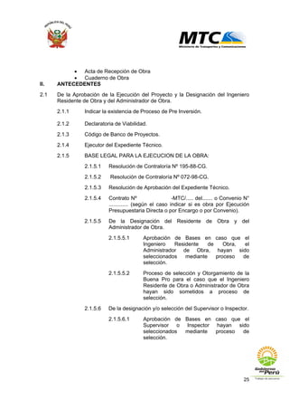 25
• Acta de Recepción de Obra
• Cuaderno de Obra
II. ANTECEDENTES
2.1 De la Aprobación de la Ejecución del Proyecto y la Designación del Ingeniero
Residente de Obra y del Administrador de Obra.
2.1.1 Indicar la existencia de Proceso de Pre Inversión.
2.1.2 Declaratoria de Viabilidad.
2.1.3 Código de Banco de Proyectos.
2.1.4 Ejecutor del Expediente Técnico.
2.1.5 BASE LEGAL PARA LA EJECUCION DE LA OBRA:
2.1.5.1 Resolución de Contraloría Nº 195-88-CG.
2.1.5.2 Resolución de Contraloría Nº 072-98-CG.
2.1.5.3 Resolución de Aprobación del Expediente Técnico.
2.1.5.4 Contrato Nº -MTC/..... del....... o Convenio N°
............. (según el caso indicar si es obra por Ejecución
Presupuestaria Directa o por Encargo o por Convenio).
2.1.5.5 De la Designación del Residente de Obra y del
Administrador de Obra.
2.1.5.5.1 Aprobación de Bases en caso que el
Ingeniero Residente de Obra, el
Administrador de Obra, hayan sido
seleccionados mediante proceso de
selección.
2.1.5.5.2 Proceso de selección y Otorgamiento de la
Buena Pro para el caso que el Ingeniero
Residente de Obra o Administrador de Obra
hayan sido sometidos a proceso de
selección.
2.1.5.6 De la designación y/o selección del Supervisor o Inspector.
2.1.5.6.1 Aprobación de Bases en caso que el
Supervisor o Inspector hayan sido
seleccionados mediante proceso de
selección.
 