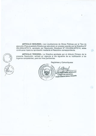 I
~.~~, W"",;,r,.;:,
{:'"
.
~'
1
¡,
~
:. 
,,,,,
-
'" <:
~9. D (. ,,~ :=.
'-:¿v~' ;,.<-.F'
.
ARTICULOSEGUNDO.- Las Liquidaciones de Obras Públicas por el Tipo de
ejecución Presupuestaria Directa que estuvieran en proceso acorde con la Directiva N°
004-2004-MTC/14, aprobado por Resolución Directoral N° ü16-2004-MTC/14, estas
continuaran hasta'su aprobación mediante el Resolutivo correspondiente.
ARTICULO TERCERO.- La Directiva aprobada por el Articulo Primero de la
presente Resolución, entrará en vigencia al día siguiente de su notificación a los
órganos competentes, para los fines pertinentes.
Regístrese y Comuníquese
./
 