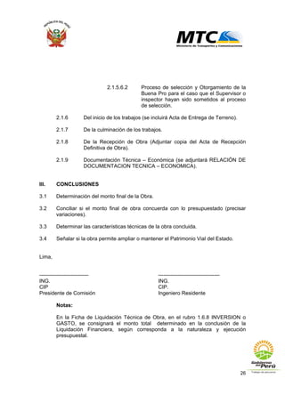 26
2.1.5.6.2 Proceso de selección y Otorgamiento de la
Buena Pro para el caso que el Supervisor o
inspector hayan sido sometidos al proceso
de selección.
2.1.6 Del inicio de los trabajos (se incluirá Acta de Entrega de Terreno).
2.1.7 De la culminación de los trabajos.
2.1.8 De la Recepción de Obra (Adjuntar copia del Acta de Recepción
Definitiva de Obra).
2.1.9 Documentación Técnica – Económica (se adjuntará RELACIÓN DE
DOCUMENTACION TECNICA – ECONOMICA).
III. CONCLUSIONES
3.1 Determinación del monto final de la Obra.
3.2 Conciliar si el monto final de obra concuerda con lo presupuestado (precisar
variaciones).
3.3 Determinar las características técnicas de la obra concluida.
3.4 Señalar si la obra permite ampliar o mantener el Patrimonio Vial del Estado.
Lima,
---------------------------- -----------------------------------
ING. ING.
CIP CIP.
Presidente de Comisión Ingeniero Residente
Notas:
En la Ficha de Liquidación Técnica de Obra, en el rubro 1.6.8 INVERSION o
GASTO, se consignará el monto total determinado en la conclusión de la
Liquidación Financiera, según corresponda a la naturaleza y ejecución
presupuestal.
 