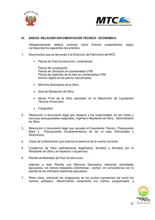 27
IV. ANEXO: RELACION DOCUMENTACION TECNICO - ECONOMICA
Obligatoriamente deberá contener como Anexos sustentatorios según
corresponda los siguientes documentos.
1. Documentos que se derivarán a la Dirección de Patrimonio del MTC
• Planos de Post Construcción, conteniendo:
Planos de Localización.
Planos de Ubicación en coordenadas UTM
Planos de replanteo de la obra en coordenadas UTM
Archivo digital de los planos mencionados
• Memoria Descriptiva de la Obra.
• Acta de Recepción de Obra.
• Monto Final de la Obra aprobado en la Resolución de Liquidación
Técnica–Financiera
• Fotografías
2. Resolución ó documento legal que designa a los responsables de las metas y
recursos presupuestales asignados, Ingeniero Residente de Obra, Administrador
de Obra.
3. Resolución ó documento legal que apruebe el Expediente Técnico, Presupuesto
Base y Presupuestos Complementarios de ser el caso (Adicionales y
Deductivos).
4. Copia de la Resolución que autoriza la apertura de la cuenta corriente.
5. Cuadernos de Obra (debidamente legalizados, llenados y firmados por el
Residente de Obra y el Inspector o Supervisor.
6. Planilla de Metrados de Post Construcción.
Adjuntar a esta Planilla una Memoria Descriptiva indicando actividades
ejecutadas, los tramos trabajados (kilometraje - sector), en concordancia con la
planilla de los metrados realmente ejecutados.
7. Plano clave, indicando las progresivas de los puntos importantes así como los
centros poblados, diferenciando claramente los tramos programados y
 