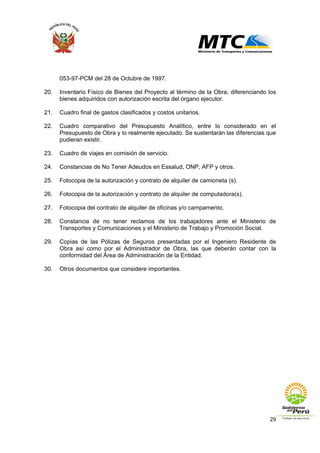 29
053-97-PCM del 28 de Octubre de 1997.
20. Inventario Físico de Bienes del Proyecto al término de la Obra, diferenciando los
bienes adquiridos con autorización escrita del órgano ejecutor.
21. Cuadro final de gastos clasificados y costos unitarios.
22. Cuadro comparativo del Presupuesto Analítico, entre lo considerado en el
Presupuesto de Obra y lo realmente ejecutado. Se sustentarán las diferencias que
pudieran existir.
23. Cuadro de viajes en comisión de servicio.
24. Constancias de No Tener Adeudos en Essalud, ONP, AFP y otros.
25. Fotocopia de la autorización y contrato de alquiler de camioneta (s).
26. Fotocopia de la autorización y contrato de alquiler de computadora(s).
27. Fotocopia del contrato de alquiler de oficinas y/o campamento.
28. Constancia de no tener reclamos de los trabajadores ante el Ministerio de
Transportes y Comunicaciones y el Ministerio de Trabajo y Promoción Social.
29. Copias de las Pólizas de Seguros presentadas por el Ingeniero Residente de
Obra así como por el Administrador de Obra, las que deberán contar con la
conformidad del Área de Administración de la Entidad.
30. Otros documentos que considere importantes.
 
