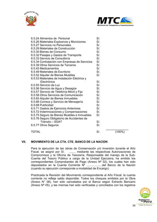 34
6.5.24 Alimentos de Personal S/.
6.5.26 Materiales Explosivos y Municiones S/.
6.5.27 Servicios no Personales S/.
6.5.29 Materiales de Construcción S/.
6.5.30 Bienes de Consumo S/.
6.5.32 Pasajes y Gastos de Transporte S/.
6.5.33 Servicio de Consultoría S/.
6.5.34 Contratación con Empresas de Servicios S/.
6.5.39 Otros Servicios de Terceros S/.
6.5.45 Medicamentos S/.
6.5.49 Materiales de Escritorio S/.
6.5.52 Alquiler de Bienes Muebles S/.
6.5.53 Materiales de Instalación Eléctrica y
Electrónica S/.
6.5.55 Servicio de Luz S/.
6.5.56 Servicio de Agua y Desagüe S/.
6.5.57 Servicio de Telefonía Móvil y Fija S/.
6.5.58 Otros Servicios de Comunicación S/.
6.5.65 Alquiler de Bienes Inmuebles S/.
6.5.66 Correos y Servicio de Mensajería S/.
6.5.68 Publicidad S/.
6.5.71 Gastos de Ejercicios Anteriores S/.
6.5.72 Indemnizaciones y Compensaciones S/.
6.5.75 Seguro de Bienes Muebles e Inmuebles S/.
6.5.76 Seguro Obligatorio de Accidentes de
Tránsito – SOAT S/.
6.5.77 Otros Seguros S/.
______________
TOTAL S/. (100%)
VII. MOVIMIENTO DE LA CTA. CTE. BANCO DE LA NACION
Para la ejecución de las obras de Conservación y/o Inversión durante el Año
Fiscal, se asignó por S/. ......., mediante las respectivas Autorizaciones de
Compromisos y la Oficina de Tesorería, Responsable del manejo de la Sub-
Cuenta del Tesoro Público a cargo de la Unidad Ejecutora, ha emitido los
correspondientes Comprobantes de Pago (Anexo Nº 02), los cuales han sido
depositados en la Cuenta Corriente Nº ...................del Banco de la Nación
(cuando su ejecución corresponde a modalidad de Encargo).
Practicada la Revisión del Movimiento correspondiente al Año Fiscal, la cuenta
corriente no refleja saldo disponible. Todos los cheques emitidos por la Obra
(Anexo N° 06), han sido cancelados por el Banco según Extracto Bancario
(Anexo Nº 05), y las mismas han sido verificadas y conciliados con los registros
 
