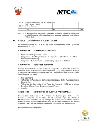 39
6.5.76 Seguro Obligatorio de Accidentes
de Tránsito – SOAT
S/.
6.5.77 Otros Seguros
TOTAL S/. 100
NOTA.- El Resultado final del Gasto ó Costo está en Valores Históricos, corresponde
en relación directa a las especificaciones técnicas precisadas en el Informe
Final de Obra.
XIII. ANEXOS - DOCUMENTACION SUSTENTATORIA
Se incluyen Anexos Nº 01 al Nº 12, como complemento de la Liquidación
Financiera de la Obra:
ANEXO Nº 01: COPIA DE RESOLUCIONES
• Aprobación de Expediente Técnico
• Designación de Responsables de Ejecución (Residente de Obra –
Administrador de Obra).
• Designación de la Comisión de Recepción y Liquidación de Obra.
ANEXO Nº 02: RECURSOS RECIBIDOS
Cuadro Demostrativo de las Remesas asignadas al Proyecto incluyendo
fotocopia de las Autorizaciones de Compromiso (A/C), Comprobantes de Pago
(C.P.) y/o Carta Orden; Señalando Mes de Compromiso Presupuestal, Monto
Totalizado por Año Fiscal.
• Mes Calendario
• Referencia de Autorización de Compromiso (Copias de las Autorizaciones de
Compromisos)
• Referencia del Comprobante de Pago de Tesorería – MTC de la Unidad
Ejecutora (Copia de los Comprobantes de Pago).
• Importe
ANEXO Nº 03: RENDICIONES DE CUENTAS PRESENTADAS
Cuadro Demostrativo de las Rendiciones de Cuentas presentadas por los
Recursos utilizados en la obra; deberá incluirse copia de Oficios ó
Memorándums cursadas por la entrega de cuenta documentada; además
deberá incluirse copias del Memorándum e Informe de Conformidad del Revisor
Contable (CPC), de ser el caso el Informe de Superación de Observaciones.
El Cuadro indicará lo siguiente:
 