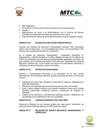 40
• Mes Calendario.
• N° de Oficio y Fecha (documento de remisión de las rendiciones).
• Importe.
• Memorándum de envío a la Administración con el Informe de Revisor
Contable considerando razonable las rendiciones de cuenta.
• Hoja de Manifiesto Mensual de las Rendiciones de Cuenta (Adjuntar copias)
ANEXO Nº 04: ESTADO DE EJECUCIÓN PRESUPUESTAL
Incluirse los Estados de Ejecución Presupuestal mensual Final acumulado
(último mes de Ejecución) y un Consolidado (por mes), por los períodos ó Año
Fiscal al que corresponda la Obra en Liquidación.
En el Estado de Ejecución Presupuestal – Asignación Especifica 51
Equipamiento y Bienes Duraderos, la Obra reflejará el costo de los Bienes de
Activo Fijo adquiridos con los recursos presupuestales asignados a la Obra, los
que contarán con la debida autorización de la más alta Autoridad de la Unidad
Ejecutora, siempre que no se cuente con stock en los almacenes, adquiridos y
utilizados por obras anteriores y obras concluidas.
ANEXO Nº 05: EXTRACTOS BANCARIOS
Extracto y conciliaciones bancarias a la conclusión de la obra (incluir
demostración del movimiento bancario durante el periodo de obra y al cierre del
mismo):
• Fotocopia del Libro Caja y Registro Auxiliar Banco mensual, reflejándose el
saldo del movimiento.
• Resumen ó Consolidado del movimiento bancario al cierre de la Obra.
• Carta u Oficio dirigido al Banco de la Nación solicitando cierre de la Cuenta
Corriente aperturada, incluyendo nómina y devolución de cheques no
utilizados.
• Copias de los extractos y conciliaciones bancarias (Enero / diciembre), por
los períodos que comprende la obra en Liquidación.
ANEXO Nº 06: CHEQUES GIRADOS POR CADA MES
Copia de la Relación de los cheques girados por mes (enero / diciembre), es
copia fiel de los informes adjuntos a la Rendición de cuenta.
ANEXO Nº 07: RELACIÓN DE EQUIPO MECANICO, MAQUINARIAS Y
VEHÍCULOS.
 
