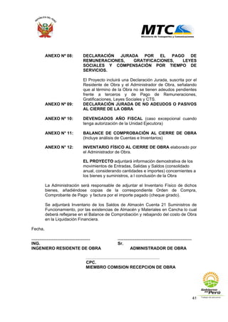 41
ANEXO Nº 08: DECLARACIÓN JURADA POR EL PAGO DE
REMUNERACIONES, GRATIFICACIONES, LEYES
SOCIALES Y COMPENSACIÓN POR TIEMPO DE
SERVICIOS.
El Proyecto incluirá una Declaración Jurada, suscrita por el
Residente de Obra y el Administrador de Obra, señalando
que al término de la Obra no se tienen adeudos pendientes
frente a terceros y de Pago de Remuneraciones,
Gratificaciones, Leyes Sociales y CTS.
ANEXO Nº 09: DECLARACIÓN JURADA DE NO ADEUDOS O PASIVOS
AL CIERRE DE LA OBRA
ANEXO Nº 10: DEVENGADOS AÑO FISCAL (caso excepcional cuando
tenga autorización de la Unidad Ejecutora)
ANEXO N° 11: BALANCE DE COMPROBACIÓN AL CIERRE DE OBRA
(Incluye análisis de Cuentas e Inventarios)
ANEXO N° 12: INVENTARIO FÍSICO AL CIERRE DE OBRA elaborado por
el Administrador de Obra.
EL PROYECTO adjuntará información demostrativa de los
movimientos de Entradas, Salidas y Saldos (consolidado
anual, considerando cantidades e importes) concernientes a
los bienes y suministros, a l conclusión de la Obra
La Administración será responsable de adjuntar el Inventario Físico de dichos
bienes, añadiéndose copias de la correspondiente Orden de Compra,
Comprobante de Pago y factura por el importe pagado (cheque girado).
Se adjuntará Inventario de los Saldos de Almacén Cuenta 21 Suministros de
Funcionamiento, por las existencias de Almacén y Materiales en Cancha lo cual
deberá reflejarse en el Balance de Comprobación y rebajando del costo de Obra
en la Liquidación Financiera.
Fecha,
.................................................. ...............................................................
ING. Sr.
INGENIERO RESIDENTE DE OBRA ADMINISTRADOR DE OBRA
.............................................................................
CPC.
MIEMBRO COMISION RECEPCION DE OBRA
 