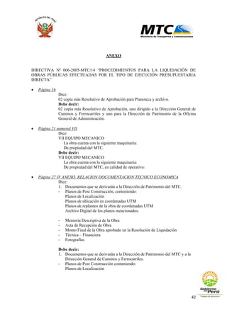 42
ANEXO
DIRECTIVA Nº 006-2005-MTC/14 “PROCEDIMIENTOS PARA LA LIQUIDACIÓN DE
OBRAS PÚBLICAS EFECTUADAS POR EL TIPO DE EJECUCIÓN PRESUPUESTARIA
DIRECTA”
• Página 16
Dice:
02 copia más Resolutivo de Aprobación para Planoteca y archivo.
Debe decir:
02 copia más Resolutivo de Aprobación, uno dirigido a la Dirección General de
Caminos y Ferrocarriles y uno para la Dirección de Patrimonio de la Oficina
General de Administración.
• Página 21 numeral VII
Dice:
VII EQUIPO MECANICO
La obra cuenta con la siguiente maquinaria:
De propiedad del MTC.
Debe decir:
VII EQUIPO MECANICO
La obra cuenta con la siguiente maquinaria:
De propiedad del MTC, en calidad de operativo:
• Página 27 IV ANEXO. RELACION DOCUMENTACION TECNICO ECONOMICA
Dice:
1. Documentos que se derivarán a la Dirección de Patrimonio del MTC.
- Planos de Post Construcción, conteniendo:
Planos de Localización
Planos de ubicación en coordenadas UTM
Planos de replanteo de la obra de coordenadas UTM
Archivo Digital de los planos mencionados.
- Memoria Descriptiva de la Obra
- Acta de Recepción de Obra
- Monto Final de la Obra aprobado en la Resolución de Liquidación
- Técnica – Financiera
- Fotografías
Debe decir:
1. Documentos que se derivarán a la Dirección de Patrimonio del MTC y a la
Dirección General de Caminos y Ferrocarriles.
- Planos de Post Construcción conteniendo:
Planos de Localización
 