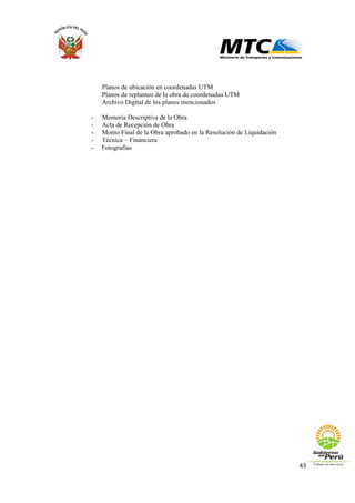 43
Planos de ubicación en coordenadas UTM
Planos de replanteo de la obra de coordenadas UTM
Archivo Digital de los planos mencionados
- Memoria Descriptiva de la Obra
- Acta de Recepción de Obra
- Monto Final de la Obra aprobado en la Resolución de Liquidación
- Técnica – Financiera
- Fotografías
 