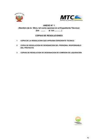 1 COPIA DE LA RESOLUCION QUE APRUEBA EXPEDIENTE TECNICO
2 COPIA DE RESOLUCION DE DESIGNACION DEL PERSONAL RESPONSABLE
DEL PROYECTO
3 COPIAS DE RESOLUCION DE DESIGNACION DE COMISION DE LIQUIDACION
ANEXO N° 1
(Nombre de la Obra, tal como aparece en el Expediente Técnico)
(km ........ al km ........... )
COPIAS DE RESOLUCIONES
42
 