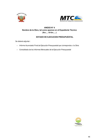 Se deberá adjuntar :
- Informe Acumulado Final de Ejecución Presupuestal que corresponda a la Obra
- Consolidado de los Informes Mensuales de la Ejecución Presupuestal
ANEXO N° 4
ESTADO DE EJECUCION PRESUPUESTAL
Nombre de la Obra, tal como aparece en el Expediente Técnico
(Km..... Al Km......)
46
 