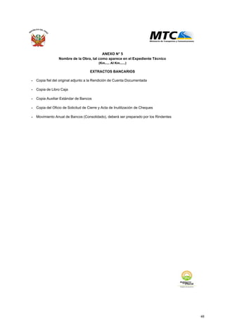 - Copia fiel del original adjunto a la Rendición de Cuenta Documentada
- Copia de Libro Caja
- Copia Auxiliar Estándar de Bancos
- Copia del Oficio de Solicitud de Cierre y Acta de Inutilización de Cheques
- Movimiento Anual de Bancos (Consolidado), deberá ser preparado por los Rindentes
ANEXO N° 5
Nombre de la Obra, tal como aparece en el Expediente Técnico
(Km..... Al Km......)
EXTRACTOS BANCARIOS
48
 