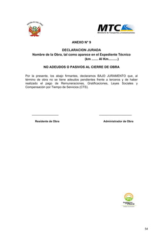 ................................... ...........................................
Administrador de ObraResidente de Obra
(km ....... Al Km..........)
Nombre de la Obra, tal como aparece en el Expediente Técnico
DECLARACION JURADA
ANEXO N° 9
NO ADEUDOS O PASIVOS AL CIERRE DE OBRA
Por la presente, los abajo firmantes, declaramos BAJO JURAMENTO que, al
término de obra no se tiene adeudos pendientes frente a terceros y de haber
realizado el pago de Remuneraciones, Gratificaciones, Leyes Sociales y
Compensación por Tiempo de Servicios (CTS).
54
 