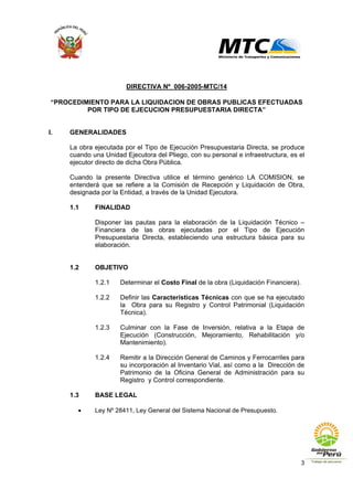 3
DIRECTIVA Nº 006-2005-MTC/14
“PROCEDIMIENTO PARA LA LIQUIDACION DE OBRAS PUBLICAS EFECTUADAS
POR TIPO DE EJECUCION PRESUPUESTARIA DIRECTA”
I. GENERALIDADES
La obra ejecutada por el Tipo de Ejecución Presupuestaria Directa, se produce
cuando una Unidad Ejecutora del Pliego, con su personal e infraestructura, es el
ejecutor directo de dicha Obra Pública.
Cuando la presente Directiva utilice el término genérico LA COMISION, se
entenderá que se refiere a la Comisión de Recepción y Liquidación de Obra,
designada por la Entidad, a través de la Unidad Ejecutora.
1.1 FINALIDAD
Disponer las pautas para la elaboración de la Liquidación Técnico –
Financiera de las obras ejecutadas por el Tipo de Ejecución
Presupuestaria Directa, estableciendo una estructura básica para su
elaboración.
1.2 OBJETIVO
1.2.1 Determinar el Costo Final de la obra (Liquidación Financiera).
1.2.2 Definir las Características Técnicas con que se ha ejecutado
la Obra para su Registro y Control Patrimonial (Liquidación
Técnica).
1.2.3 Culminar con la Fase de Inversión, relativa a la Etapa de
Ejecución (Construcción, Mejoramiento, Rehabilitación y/o
Mantenimiento).
1.2.4 Remitir a la Dirección General de Caminos y Ferrocarriles para
su incorporación al Inventario Vial, así como a la Dirección de
Patrimonio de la Oficina General de Administración para su
Registro y Control correspondiente.
1.3 BASE LEGAL
• Ley Nº 28411, Ley General del Sistema Nacional de Presupuesto.
 