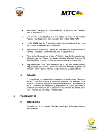5
• Resolución Directoral N° 003-2005-EF/77.15, Directiva de Tesorería
para el año fiscal 2005.
• Ley Nº 27815 (13.08.2002), Ley del Código de Ética de la Función
Pública, y su Reglamento aprobado con D.S. Nº 033-2005-PCM.
• Ley N° 27444, Ley del Procedimiento Administrativo General, así como
sus normas ampliatorias y modificatorias.
• Resolución de Contraloría General Nº 123-2000-CG, modifica diversas
Normas Técnicas de Control Interno para el Sector Público.
• Texto Único Ordenado de la Ley Nº 26850 – Ley de Contrataciones y
Adquisiciones del Estado, aprobado mediante Decreto Supremo Nº
083-2004-PCM y demás normas complementarias y modificatorias.
• Reglamento del Texto Único Ordenado de la Ley de Contrataciones y
Adquisiciones del Estado, aprobado mediante Decreto Supremo Nº
084-2004-PCM y demás normas complementarias y modificatorias.
1.4 ALCANCE
El contenido de la presente Directiva alcanza a las Unidades Ejecutoras
del MTC, sus funcionarios y servidores públicos que ejecutan obras
públicas por Tipo de Ejecución Presupuestaria Directa, a los Miembros
de la Comisión de Recepción y Liquidación de Obra, así como al
personal que interviene en la revisión de liquidación de dichas obras
viales (Carreteras, Puentes y Ferrocarriles).
II. PROCEDIMIENTOS
2.1 DEFINICIONES
Para efectos de la presente Directiva constituyen definiciones básicas
las siguientes:
 
