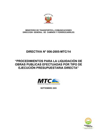 MINISTERIO DE TRANSPORTES y COMUNICACIONES
DIRECCION GENERAL DE CAMINOS Y FERRROCARRILES
DIRECTIVA N° 006-2005-MTC/14
“PROCEDIMIENTOS PARA LA LIQUIDACIÓN DE
OBRAS PUBLICAS EFECTUADAS POR TIPO DE
EJECUCIÓN PRESUPUESTARIA DIRECTA”
SEPTIEMBRE 2005
 