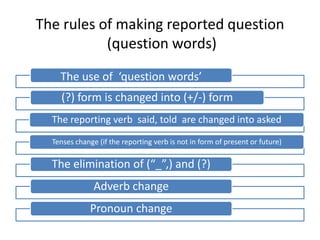 The rules of making reported question
           (question words)

    The use of ‘question words’
    (?) form is changed into (+/-) form
  The reporting verb said, told are changed into asked

  Tenses change (if the reporting verb is not in form of present or future)

  The elimination of (“_”,) and (?)
               Adverb change
              Pronoun change
 